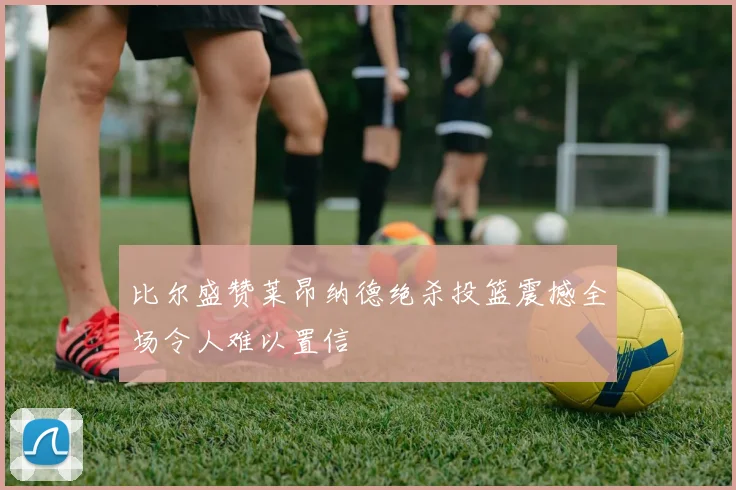 比尔盛赞莱昂纳德绝杀投篮震撼全场令人难以置信