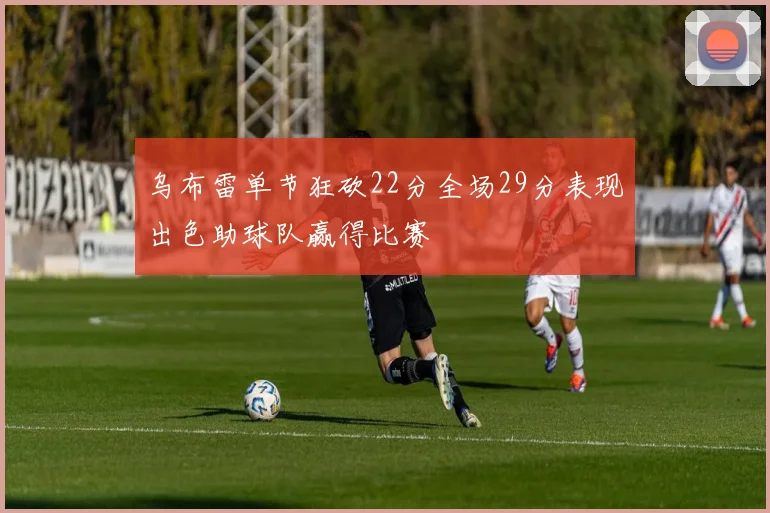 乌布雷单节狂砍22分全场29分表现出色助球队赢得比赛