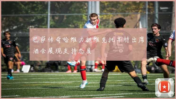 巴萨传奇哈维力挺维克托丰特出席酒会展现支持态度