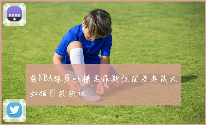 前NBA球员吐槽孟菲斯住宿差老鼠大如猫引发热议