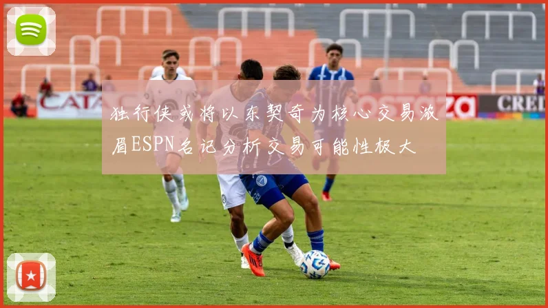 独行侠或将以东契奇为核心交易浓眉ESPN名记分析交易可能性极大