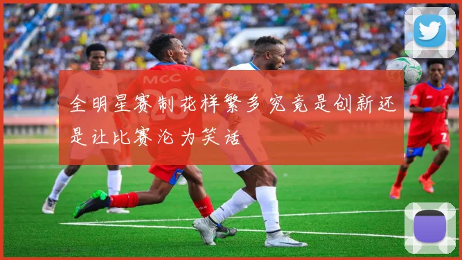 全明星赛制花样繁多究竟是创新还是让比赛沦为笑话