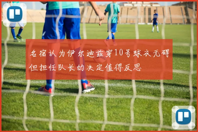 名宿认为伊尔迪兹穿10号球衣无碍但担任队长的决定值得反思