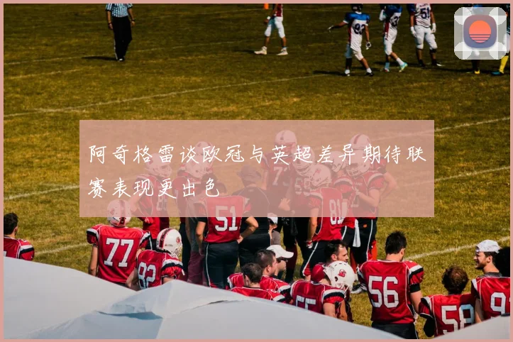 阿奇格雷谈欧冠与英超差异期待联赛表现更出色