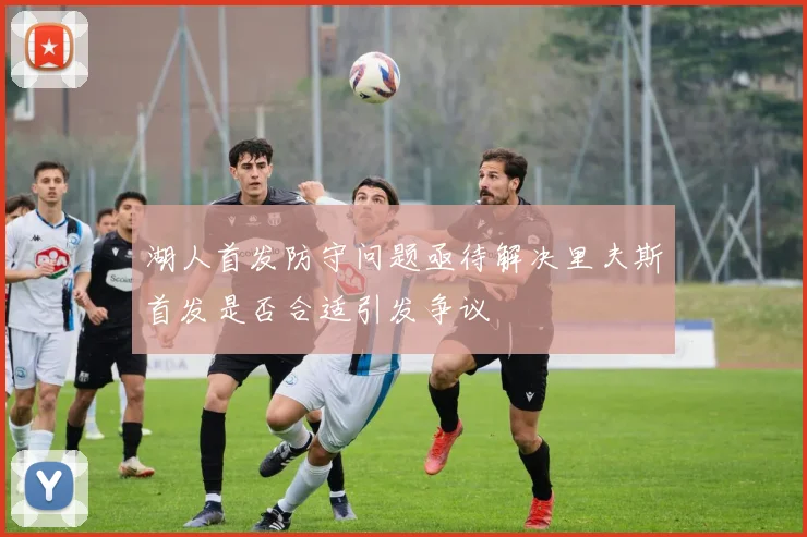 湖人首发防守问题亟待解决里夫斯首发是否合适引发争议
