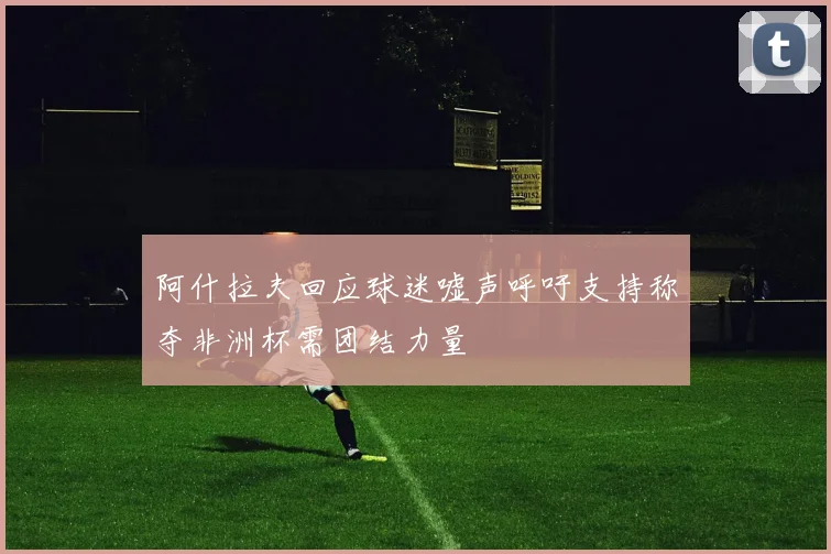 阿什拉夫回应球迷嘘声呼吁支持称夺非洲杯需团结力量