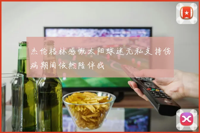 杰伦格林感慨太阳球迷无私支持伤病期间依然陪伴我