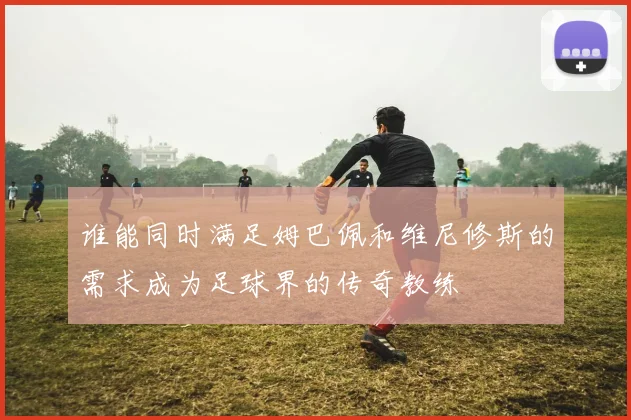 谁能同时满足姆巴佩和维尼修斯的需求成为足球界的传奇教练
