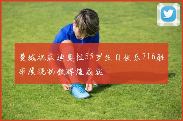 曼城祝瓜迪奥拉55岁生日快乐716胜率展现执教辉煌成就
