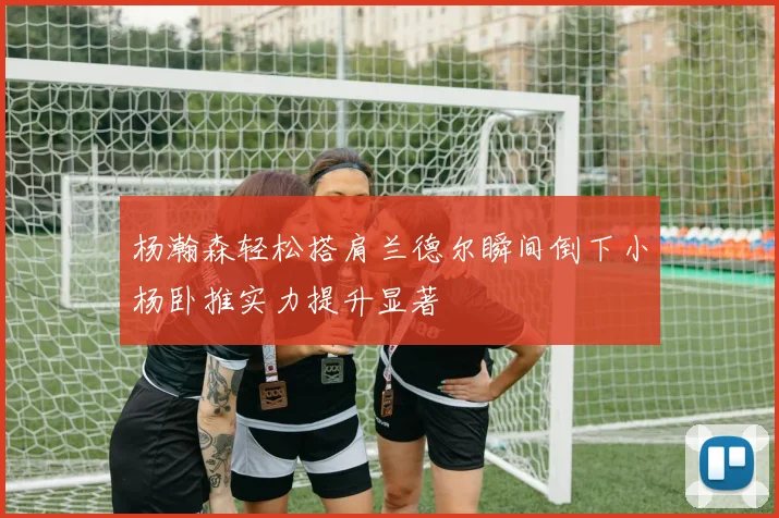 杨瀚森轻松搭肩兰德尔瞬间倒下小杨卧推实力提升显著