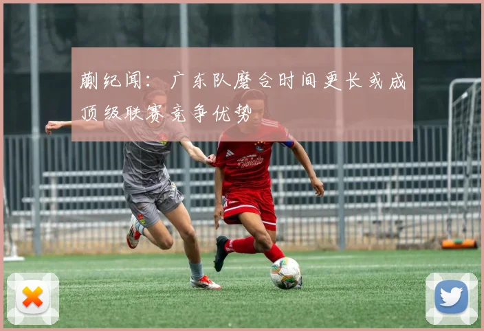 蒯纪闻：广东队磨合时间更长或成顶级联赛竞争优势
