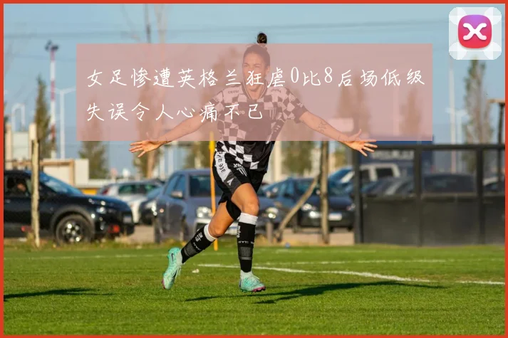 女足惨遭英格兰狂虐0比8后场低级失误令人心痛不已