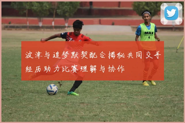 波津与追梦默契配合揭秘共同交手经历助力比赛理解与协作