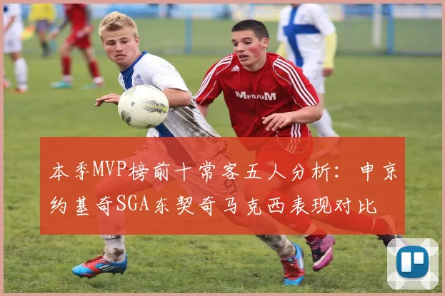 本季MVP榜前十常客五人分析：申京约基奇SGA东契奇马克西表现对比