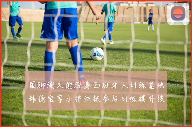 国脚谢文能现身西班牙人训练基地韩德宝等小将积极参与训练提升技艺