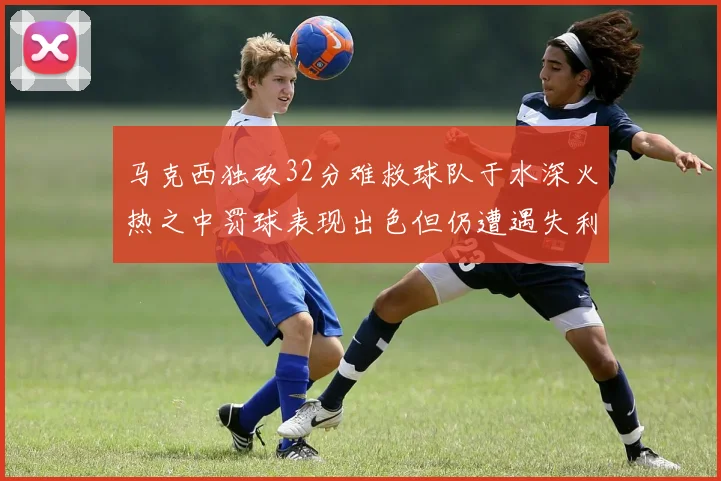 马克西独砍32分难救球队于水深火热之中罚球表现出色但仍遭遇失利