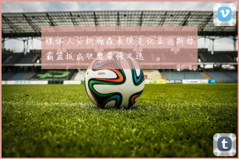 媒体人分析瀚森表现变化亚当斯称霸篮板成联盟最强之选