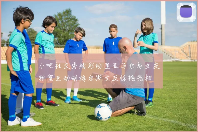 小吧社交秀精彩纷呈亚马尔与女友甜蜜互动胡梅尔斯女友惊艳亮相