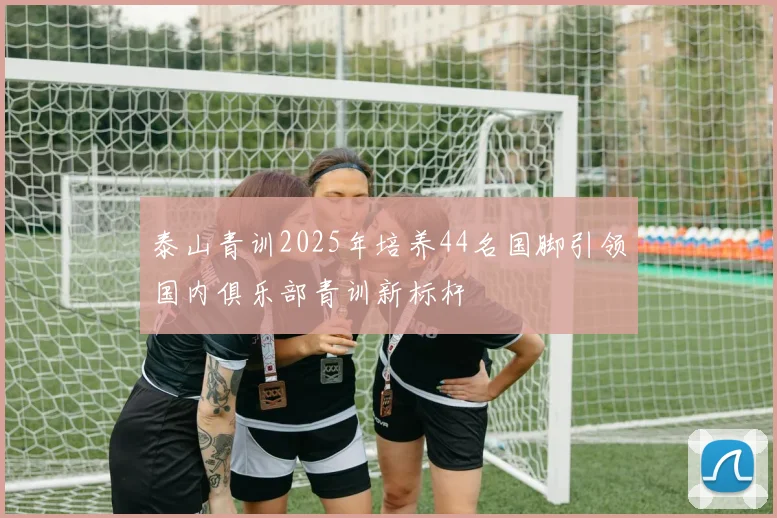 泰山青训2025年培养44名国脚引领国内俱乐部青训新标杆