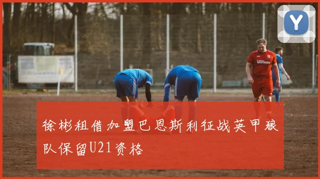 徐彬租借加盟巴恩斯利征战英甲狼队保留U21资格