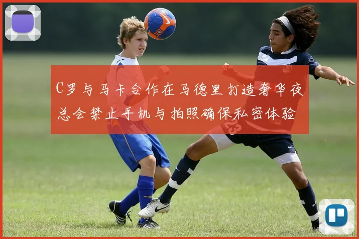 C罗与马卡合作在马德里打造奢华夜总会禁止手机与拍照确保私密体验