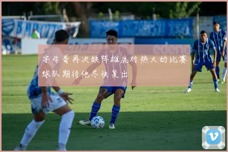 字母哥再次缺阵雄鹿对热火的比赛球队期待他尽快复出