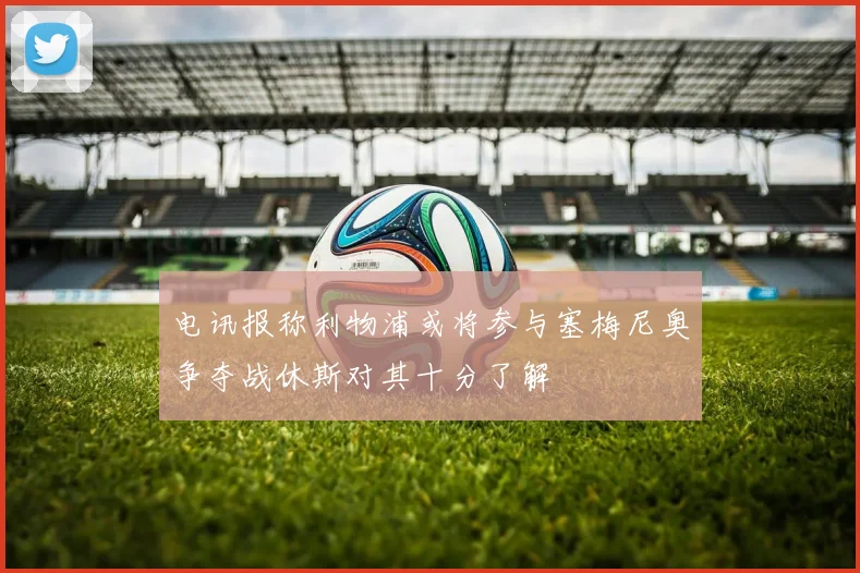 电讯报称利物浦或将参与塞梅尼奥争夺战休斯对其十分了解